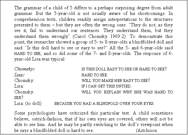 Tekstboks: The grammar of a child of 5 differs to a perhaps surprising degree from adult grammar. But the 5-year-old is not usually aware of his shortcomings. In comprehension tests, children readily assign interpretations to the structures presented to them  but they are often the wrong ones. They do not, as they see it, fail to understand our sentences. They understand them, but they understand them wrongly (Carol Chomsky 1969:2). To demonstrate this point, the researcher showed a group of 5- to 8-year-olds a blindfolded doll and said: Is this doll hard to see or easy to see? All the 5- and 6-year-olds said HARD TO SEE, and so did some of the 7- and 8-year-olds. The response of 6-year-old Lisa was typical:
Chomsky:		IS THIS DOLL EASY TO SEE OR HARD TO SEE?
Lisa:			HARD TO SEE.
Chomsky:		WILL YOU MAKE HER EASY TO SEE?
Lisa:			IF I CAN GET THIS UNTIED.
Chomsky:		WILL YOU EXPLAIN WHY SHE WAS HARD TO SEE?
Lisa: (to doll)	BECAUSE YOU HAD A BLINDFOLD OVER YOUR EYES.
Some psychologists have criticized this particular test. A child sometimes believe, ostrich-fashion, that if his own eyes are covered, others will not be able to see him. And he may be partly switching to the dolls viewpoint when he says a blindfolded doll is hard to see.		(Aitchison 1998:83f.)
